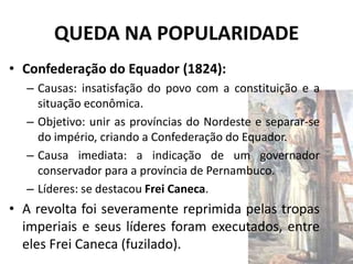 QUEDA NA POPULARIDADE
• Confederação do Equador (1824):
  – Causas: insatisfação do povo com a constituição e a
    situação econômica.
  – Objetivo: unir as províncias do Nordeste e separar-se
    do império, criando a Confederação do Equador.
  – Causa imediata: a indicação de um governador
    conservador para a província de Pernambuco.
  – Líderes: se destacou Frei Caneca.
• A revolta foi severamente reprimida pelas tropas
  imperiais e seus líderes foram executados, entre
  eles Frei Caneca (fuzilado).
 