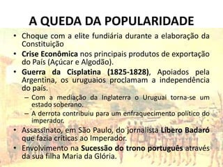 A QUEDA DA POPULARIDADE
• Choque com a elite fundiária durante a elaboração da
  Constituição
• Crise Econômica nos principais produtos de exportação
  do País (Açúcar e Algodão).
• Guerra da Cisplatina (1825-1828), Apoiados pela
  Argentina, os uruguaios proclamam a independência
  do país.
   – Com a mediação da Inglaterra o Uruguai torna-se um
     estado soberano.
   – A derrota contribuiu para um enfraquecimento político do
     imperador.
• Assassinato, em São Paulo, do jornalista Líbero Badaró
  que fazia críticas ao Imperador.
• Envolvimento na Sucessão do trono português através
  da sua filha Maria da Glória.
 