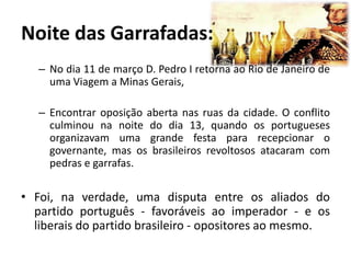 Noite das Garrafadas:
   – No dia 11 de março D. Pedro I retorna ao Rio de Janeiro de
     uma Viagem a Minas Gerais,

   – Encontrar oposição aberta nas ruas da cidade. O conflito
     culminou na noite do dia 13, quando os portugueses
     organizavam uma grande festa para recepcionar o
     governante, mas os brasileiros revoltosos atacaram com
     pedras e garrafas.

• Foi, na verdade, uma disputa entre os aliados do
  partido português - favoráveis ao imperador - e os
  liberais do partido brasileiro - opositores ao mesmo.
 