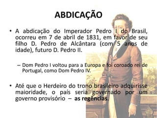 ABDICAÇÃO
• A abdicação do Imperador Pedro I do Brasil,
  ocorreu em 7 de abril de 1831, em favor de seu
  filho D. Pedro de Alcântara (com 5 anos de
  idade), futuro D. Pedro II.

  – Dom Pedro I voltou para a Europa e foi coroado rei de
    Portugal, como Dom Pedro IV.

• Até que o Herdeiro do trono brasileiro adquirisse
  maioridade, o país seria governado por um
  governo provisório – as regências.
 