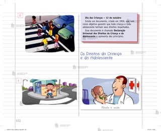 102
Os Direitos da Criança
e do Adolescente
®ireito à saúde.
6
1
Dia das Crianças – 12 de outubro
Existe um documento, criado em 1959, que tem
como objetivo garantir que toda criança e todo
adolescente tenham seus direitos respeitados.
Esse documento é chamado Declaração
Universal dos Direitos da Criança e do
Adolescente e apresenta dez princípios.
me2013_miolo_cadfuturo_hg2.indb 102 14/12/12 18:39
 