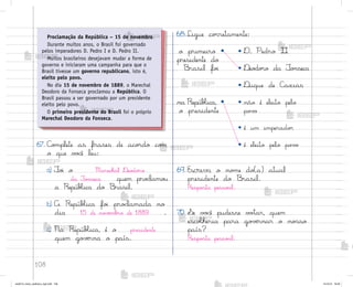 108
67. C¾¼plete as frases de aco’do co¼
o que v¾}ê leu:
a) ¯o‰ o Marechal ®eo‚o’o
da Fo½seca quem pro}lamo§
a RepúbŒica do −rasil.
b) A RepúbŒica fo‰ pro}lamada no
dia 15 de no¥ƒmb’o de 1889 .
c) Na RepúbŒica, é o presidente
quem go¥ƒrna o país.
69. Escreva o no¼e do(a) atual
presidente do −rasil.
Respo“ta pesso˜l.
70. ¬e v¾}ê pudesse v¾”ar, quem
escoŒheria para go¥ƒrnar o no“so
país?
Respo“ta pesso˜l.
Proclamação da República – 15 de novembro
Durante muitos anos, o Brasil foi governado
pelos imperadores D. Pedro I e D. Pedro II.
Muitos brasileiros desejavam mudar a forma de
governo e iniciaram uma campanha para que o
Brasil tivesse um governo republicano, isto é,
eleito pelo povo.
No dia 15 de novembro de 1889, o Marechal
Deodoro da Fonseca proclamou a República. O
Brasil passou a ser governado por um presidente
eleito pelo povo.
O primeiro presidente do Brasil foi o próprio
Marechal Deodoro da Fonseca.
68.Ligue co’retamente:
o primeiro •
presidente do
−rasil fo‰
• D. Pedro II
• ®eo‚o’o da ¯o½seca
• ®uque de C{xias
na RepúbŒica, •
o presidente
• não é eleito pelo
po¥¾
• é um imperado’
• é eleito pelo po¥¾
me2013_miolo_cadfuturo_hg2.indb 108 14/12/12 18:39
 