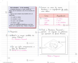 110
73. Respo½da:
a) Qual é o maio’ símb¾Œo da
no“sa Pátria?
É a −andeira Nacio½al.
b) E¼ que data co¼emo’amo“ o
®ia da −andeira?
No dia 19 de no¥ƒmb’o.
74. Escreva as co’es da no“sa
b{ndeira e o significado de cada
uma delas:
Dia da Bandeira – 19 de novembro
A Bandeira Nacional é o maior símbolo da
Pátria. Ela foi instituída no dia 19 de novembro de
1889.
Cada cor que compõe nossa bandeira tem um
significado:
➔ o verde: as matas;
➔ o amarelo: o ouro;
➔ o azul: o céu estrelado;
➔ o branco: a paz.
Dentro do globo azul, encontramos uma faixa
branca com a seguinte frase: “Ordem e Progresso”.
«rdem e Pro†resso
75. Pinte a −andeira Nacio½al e
escrev{ em seguida as palav’as
que aparecem na faixa b’anca:
C¾’es Significado
vƒrde
amarelo
azul
b’anco
as matas
o o§ro
o céu estrelado
a paz
me2013_miolo_cadfuturo_hg2.indb 110 14/12/12 18:39
 