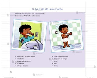 12
Antônio é uma criança que tem 7 anos de idade.
Observe o que Antônio faz todos os dias:
• Levanta-se e escova os dentes.
• Toma banho.
• Toma o café da manhã.
• Vai à escola.
• Almoça e descansa.
• Faz as tarefas escolares.
• Brinca com os amigos.
• Janta.
• Reza.
• Dorme.
O dia a dia de uma criança
me2013_miolo_cadfuturo_hg2.indb 12 14/12/12 18:37
 