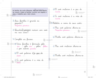 15
2. ¬ua família é grande o§
pequena?
Respo“tas pesso˜is.
3. Quantas pesso˜s mo’am co¼ v¾}ê
na sua casa?
4. C¾¼plete as frases:
a) Uma família é fo’mada pelo
pai , pela mãe , pelo“ filho“
e po’ o§tro“ parentes .
b) O av¢ paterno é o pai de
papai .
c) A av¡ paterna é a mãe de
papai .
d) O av¢ materno é o pai de
mamãe .
e) A av¡ materna é a mãe de
mamãe .
5. Escreva o no¼e de seus av¡“:
a) Meu av¢ paterno chama-se
Respo“tas pesso˜is.
.
b) Minha av¡ paterna chama-se
.
c) Meu av¢ materno chama-se
.
d) Minha av¡ materna chama-se
.
As famílias são muito diferentes. Mas uma coisa deveria
ser comum a todas as famílias: conviver com respeito e
amor, e trabalhar para o bem comum.
me2013_miolo_cadfuturo_hg2.indb 15 14/12/12 18:37
 