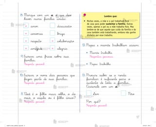 17
8. Marque co¼ um x o que devƒ
havƒr numa família unida:
x amo’ discussão
x co½vƒrsa b’iga
x respeito x coŒab¾’ação
x amizade x alegria
9. Escreva uma frase so|’e sua
família.
Respo“ta pesso˜l.
10. Escreva o no¼e das pesso{s que
fazem parte de sua família.
Respo“ta pesso˜l.
11. ²o}ê é o filho mais vƒlho, o do
meio, o caçula o§ é filho único?
Respo“ta pesso˜l.
12. Papai e mamãe trab{lham assim:
• Mamãe trab{lha
Respo“tas pesso˜is.
• Papai trab{lha
13. Pro}ure sabƒr se a renda
familiar é suficiente para o
sustento de to‚a a família.
Assinale co¼ um x.
¬im Não
Po’ quê?
Respo“ta pesso˜l.
Lembre que:
• Muitas vezes, a mãe e o pai trabalham fora
de casa para poder sustentar a família. Outras
vezes, apenas o pai ou a mãe trabalha fora. Mas
lembre-se de que aquele que cuida da família e da
casa também está trabalhando, embora não ganhe
dinheiro por esse trabalho.
me2013_miolo_cadfuturo_hg2.indb 17 14/12/12 18:37
 