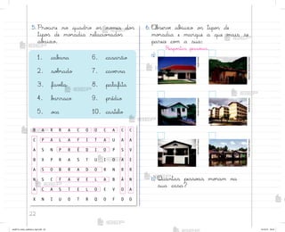 22
5. Pro}ure no quadro o“ no¼es do“
tipo“ de mo’adia relacio½ado“
ab˜ixo.
1. cab˜na 6. casarão
2. so|’ado 7. cavƒrna
3. favƒla 8. palafita
4. b˜rraco 9. prédio
5. o}a 10. castelo
B A R R A C O O C A C C
C P A L A F I T A U A A
A S N P R É D I O P S V
B X P R A S T U I O A E
A S O B R A D O R N R R
N S C F A V E L A B Ã N
A C A S T E L O E V O A
X N I U O T R Q O F D O
b) Quantas pesso˜s mo’am na
sua casa?
6. «b“ervƒ ab˜ixo o“ tipo“ de
mo’adia e marque a que mais se
parece co¼ a sua:
Respo“tas pesso˜is.
a)
Opção
Brasil
Maurício
Simonetti
(Pulsar)
Hemera
Technologies
Gilberto
Marques
Ale
Ruaro
(Pulsar)
Palê
Zuppani
(Pulsar)
me2013_miolo_cadfuturo_hg2.indb 22 14/12/12 18:37
 