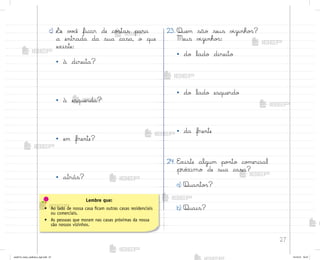 27
c) ¬e v¾}ê ficar de co“tas para
a entrada da sua casa, o que
existe:
• à direita?
• à esquerda?
• em frente?
• atrás?
23. Quem são seus v‰zinho“?
Meus v‰zinho“:
• do lado direito
• do lado esquerdo
• da frente
24. E¦iste algum po½to co¼ercial
próximo de sua casa?
a) Quanto“?
b) Quais?
Lembre que:
• Ao lado de nossa casa ficam outras casas residenciais
ou comerciais.
• As pessoas que moram nas casas próximas da nossa
são nossos vizinhos.
me2013_miolo_cadfuturo_hg2.indb 27 14/12/12 18:37
 