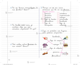 40
2. Marque um x nas casas
co¼erciais que há no seu b˜irro:
Respo“tas pesso˜is.
liv’aria so’vƒteria
farmácia supermercado
padaria aço§gue
loŠa de tecido“ armarinho
flo’icultura lancho½ete
loŠa de loŠa de
b’inquedo“ calçado“
3. Ligue o“ pro‚uto“ ao“ lugares
o½de po‚emo“ co¼prá-lo“:
e) No seu b{irro mo’a alguém da
sua família? Quem?
f) No b˜irro o½de mo’a, já
aco½teceu algo que v¾}ê
co½sidera impo’tante? O quê?
g) ²o}ê co½hece o§tro“ b{irro“ da
sua cidade? Quais?
lancho½ete
loŠa de ro§pas
aço§gue
loŠa de calçado“
peixaria
flo’icultura
me2013_miolo_cadfuturo_hg2.indb 40 14/12/12 18:37
 