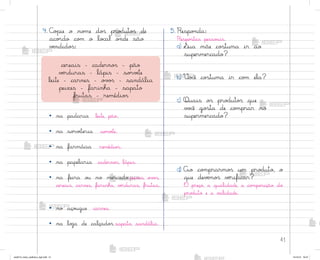 41
4. C¾¿ie o no¼e do“ pro‚uto“ de
aco’do co¼ o lo}al o½de são
vƒndido“:
• na padaria leite, pão.
• na so’vƒteria so’vƒte.
• na farmácia remédio“.
• na papelaria caderno“, lápis.
• na feira o§ no mercado peixes, o¥¾“,
cereais, carnes, farinha, vƒrduras, frutas.
• no aço§gue carnes.
• na loŠa de calçado“ sapato, sandália.
5. Respo½da:
Respo“tas pesso˜is.
a) ¬ua mãe co“tuma ir ao
supermercado?
b) ²o}ê co“tuma ir co¼ ela?
c) Quais o“ pro‚uto“ que
v¾}ê go“ta de co¼prar no
supermercado?
d) Ao co¼prarmo“ um pro‚uto, o
que devƒmo“ vƒrificar?
O preço, a qualidade, a co¼po“ição do
pro‚uto e a v˜lidade.
cereais - caderno“ - pão
vƒrduras - lápis - so’vƒte
leite - carnes - o¥¾“ - sandália
peixes - farinha - sapato
frutas - remédio“
me2013_miolo_cadfuturo_hg2.indb 41 14/12/12 18:37
 