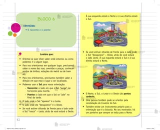 42
• O Norte, o Sul, o Leste e o Oeste são pontos
cardeais.
• Uma pessoa também pode se orientar pela
constelação do Cruzeiro do Sul.
• Também existe um instrumento próprio para a
orientação que é a bússola. No seu mostrador, há
um ponteiro que sempre se volta para o Norte.
Lembre que:
• Orientar-se quer dizer saber onde estamos ou como
podemos ir a algum lugar.
• Para nos orientarmos em qualquer lugar, precisamos
saber o nome das ruas, avenidas e praças, conhecer
pontos de ônibus, estações do metrô ou de trem
etc.
• Para nos orientarmos, precisamos também saber a
direção em que está o lugar a ser localizado.
• Podemos usar o Sol para nossa orientação:
– Nascente: o lado em que o Sol “surge” no
horizonte pela manhã.
– Poente: o lado em que o Sol se “põe” no
final da tarde.
• O lado onde o Sol “aparece” é o Leste.
• O lado onde ele “desaparece” é o Oeste.
• Se você estiver olhando de frente para o lado onde
o Sol “nasce” – Leste, atrás de você estará o Oeste.
CONTEÚDO:
• O nascente e o poente
BLOCO 6
À sua esquerda estará o Norte e à sua direita estará
o Sul.
• Se você estiver olhando de frente para o lado onde
o Sol “desaparece” – Oeste, atrás de você estará
o lado Leste. À sua esquerda estará o Sul e à sua
direita estará o Norte.
me2013_miolo_cadfuturo_hg2.indb 42 14/12/12 18:37
 