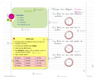 45
Lembre que:
• O tempo pode ser medido em horas, em dias, em
semanas e em anos.
• As horas são indicadas pelo relógio.
• Uma hora tem 60 minutos.
• No calendário, usamos o dia, a semana, o mês e o
ano para marcar o tempo.
• Veja o quadro abaixo:
24 horas formam um dia
7 dias formam uma semana
4 semanas formam um mês
12 meses formam um ano
1. Marque no“ reló†io“:
a) a ho’a em que v¾}ê co“tuma
aco’dar;
b) a ho’a em que v¾}ê v˜i à
escoŒa;
c) a ho’a em que v¾}ê go“ta de
b’incar;
d) a ho’a em que v¾}ê co“tuma
do’mir.
Respo“tas
pesso{is.
CONTEÚDOS:
• O tempo
• O relógio
• O calendário
• As estações do ano
BLOCO 7
me2013_miolo_cadfuturo_hg2.indb 45 14/12/12 18:37
 