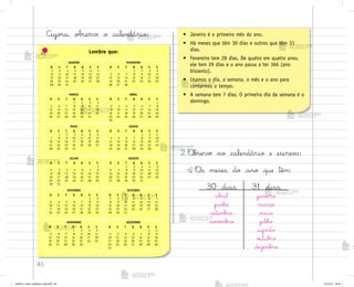 46
Lembre que:
Ago’a, observe o calendário:
2. «b“ervƒ no calendário e escrev˜:
a) «s meses do ano que têm:
• Janeiro é o primeiro mês do ano.
• Há meses que têm 30 dias e outros que têm 31
dias.
• Fevereiro tem 28 dias. De quatro em quatro anos,
ele tem 29 dias e o ano passa a ter 366 (ano
bissexto).
• Usamos o dia, a semana, o mês e o ano para
contarmos o tempo.
• A semana tem 7 dias. O primeiro dia da semana é o
domingo.
JANEIRO
D S T Q Q S S
1 2 3 4 5 6 7
8 9 10 11 12 13 14
15 16 17 18 19 20 21
22 23 24 25 26 27 28
29 30 31
FEVEREIRO
D S T Q Q S S
1 2 3 4
5 6 7 8 9 10 11
12 13 14 15 16 17 18
19 20 21 22 23 24 25
26 27 28
MARÇO
D S T Q Q S S
1 2 3 4
5 6 7 8 9 10 11
12 13 14 15 16 17 18
19 20 21 22 23 24 25
26 27 28 29 30 31
ABRIL
D S T Q Q S S
1
2 3 4 5 6 7 8
9 10 11 12 13 14 15
16 17 18 19 20 21 22
23 24 25 26 27 28 29
30
MAIO
D S T Q Q S S
1 2 3 4 5 6
7 8 9 10 11 12 13
14 15 16 17 18 19 20
21 22 23 24 25 26 27
28 29 30 31
JUNHO
D S T Q Q S S
1 2 3
4 5 6 7 8 9 10
11 12 13 14 15 16 17
18 19 20 21 22 23 24
25 26 27 28 29 30
JULHO
D S T Q Q S S
1
2 3 4 5 6 7 8
9 10 11 12 13 14 15
16 17 18 19 20 21 22
23 24 25 26 27 28 29
30 31
AGOSTO
D S T Q Q S S
1 2 3 4 5
6 7 8 9 10 11 12
13 14 15 16 17 18 19
20 21 22 23 24 25 26
27 28 29 30 31
SETEMBRO
D S T Q Q S S
1 2
3 4 5 6 7 8 9
10 11 12 13 14 15 16
17 18 19 20 21 22 23
24 25 26 27 28 29 30
OUTUBRO
D S T Q Q S S
1 2 3 4 5 6 7
8 9 10 11 12 13 14
15 16 17 18 19 20 21
22 23 24 25 26 27 28
29 30 31
NOVEMBRO
D S T Q Q S S
1 2 3 4
5 6 7 8 9 10 11
12 13 14 15 16 17 18
19 20 21 22 23 24 25
26 27 28 29 30
DEZEMBRO
D S T Q Q S S
1 2
3 4 5 6 7 8 9
10 11 12 13 14 15 16
17 18 19 20 21 22 23
24 25 26 27 28 29 30
31
30 dias 31 dias
ab’il janeiro
junho março
setemb’o maio
no¥ƒmb’o julho
ago“to
o§tub’o
dezemb’o
me2013_miolo_cadfuturo_hg2.indb 46 14/12/12 18:37
 