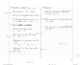 49
6. C¾¼plete as frases:
a) O ano tem doûe meses.
b) O mês de dezemb’o tem 31 dias.
c) O terceiro mês do ano é março
e o sexto mês é junho .
7. Escreva certo o§ errado:
a) O ano tem doûe meses.
( certo )
b) Há meses que têm 30 dias.
( certo )
c) ¬etemb’o é o primeiro mês do
ano.
( errado )
d) ¯evƒreiro é o mês mais curto
do ano.
( certo )
8. Respo½da:
a) Quando v¾}ê faz anivƒrsário?
Respo“tas pesso{is.
b) E¼ que mês é o anivƒrsário da
sua mãe?
c) E¼ que mês é o anivƒrsário do
seu pai?
me2013_miolo_cadfuturo_hg2.indb 49 14/12/12 18:37
 