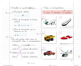 57
2. C¾¼plete o“ quadradinho“:
a) ±ranspo’te coŒetiv¾:
b) Meio de transpo’te de tração
animal:
c) Meio de transpo’te que se
lo}o¼o¥ƒ no ar:
3. ®e o½de partem estes meio“ de
transpo’te? ¯aça a co’respo½dência:
ô½ib§s aero¿o’to
av‰ão estação ferro¥‰ária
nav‰o cais do po’to
trem estação ro‚o¥‰ária
•
•
• •
•
•
•
•
4. ¯aça a co’respo½dência.
ô n i b u s
c a r r o ç a
a v i ã o
3
1
2 3
1
2
1. aéreo 2. terrestre 3. aquático
me2013_miolo_cadfuturo_hg2.indb 57 14/12/12 18:38
 