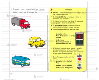 60
7. Escreva uma característica para
cada meio de transpo’te:
Lembre que:
• Trânsito é o movimento de pessoas e veículos nas
ruas, avenidas e estradas.
• Os sinais de trânsito servem para orientar os
motoristas e os pedestres.
• As placas, os semáforos e as faixas de segurança
para pedestre são sinais de trânsito.
• Os guardas de trânsito também orientam o
movimento de veículos e pessoas nas ruas.
• O semáforo para pedestres tem duas cores:
• Só devemos atravessar a rua quando o semáforo
para pedestres estiver verde. Mesmo assim,
devemos olhar para os dois lados para ter certeza
de que todos os carros pararam.
– Vermelho indica:
Pare! Devo esperar os carros
pararem.
– Verde indica:
Os carros pararam e eu
posso atravessar a rua.
• O semáforo para veículos tem três
cores:
– Vermelho indica: Perigo!
Pare!
– Amarelo indica: Atenção!
– Verde indica: Pode passar.
me2013_miolo_cadfuturo_hg2.indb 60 14/12/12 18:38
 