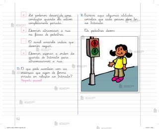 62
x ¬ó po‚emo“ descer de uma
co½dução quando ela estivƒr
co¼pletamente parada.
x ®evƒmo“ atravƒssar a rua
na faixa de pedestres.
O sinal amarelo indica que
devƒmo“ seguir.
x ®evƒmo“ esperar a o’dem do
guarda de trânsito para
atravƒssarmo“ a rua.
15. O que po‚e aco½tecer co¼ as
crianças que agem de fo’ma
errada em relação ao trânsito?
Respo“ta pesso˜l.
16. Escreva aqui algumas atitudes
co’retas que cada pesso˜ devƒ ter
no trânsito.
«s pedestres devƒm:
me2013_miolo_cadfuturo_hg2.indb 62 14/12/12 18:38
 