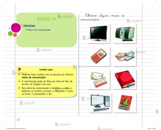 64
Lembre que:
• Podemos fazer contato com as pessoas por diversos
meios de comunicação.
• A comunicação pode ser feita por meio da fala, da
escrita, da imagem e do som.
• São meios de comunicação: a televisão, o rádio, o
telefone, as revistas e jornais, o telegrama, a carta,
os livros, o computador, o fax.
«b“ervƒ alguns meio“ de
co¼unicação:
CONTEÚDO:
• Meios de comunicação
BLOCO 10
me2013_miolo_cadfuturo_hg2.indb 64 14/12/12 18:38
 