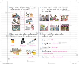 70
3. Quem usa estes o§tro“ instrumento“?
Escreva o no¼e do“ pro„issio½ais.
5. «nde trab{lham estes o§tro“
pro„issio½ais?
a) o¿erário fáb’ica
b) coûinheira restaurante
c) agriculto’ plantaçõƒs
d) enfermeira ho“pital, pro½to-so}o’ro,
po“to de saúde
e) pro„esso’ escoŒa, univƒrsidade
4. Numere co’retamente, relacio½ando
cada pro„issio½al ao seu lo}al
de trab{lho:
3 1 2
3
2
1
pinto’ fo”ó†rafo carpinteiro
pescado’ agriculto’
2. Ligue cada pro„issio½al ao“ seus
instrumento“ de trab{lho:
me2013_miolo_cadfuturo_hg2.indb 70 14/12/12 18:38
 