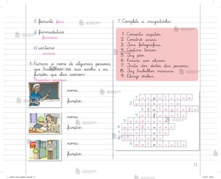 71
1. C¾½serta sapato“.
2. C¾½stró‰ casas.
3. ±ira fo”o†rafias.
4. C¾“tura terno“.
5. ¯az pão.
6. E½sina ao“ aluno“.
7. ±rata do“ dentes das pesso{s.
8. ¯az trab˜lho“ manuais.
9. ®irige ô½ib§s.
no¼e:
função:
no¼e:
função:
no¼e:
função:
7. C¾¼plete a cruzadinha:
f) feirante feira
g) farmacêutico
farmácia
h) carteiro
co’reio“
6. Escreva o no¼e de algumas pesso{s
que trab{lham na sua escoŒa e as
funçõƒs que elas exercem:
Respo“tas pesso˜is.
1 s a p a t e i r o
2 p e d r e i r o
3 f o t ó g r a f o
4 a l f a i a t e
5 p a d e i r o
6 p r o f e s s o r
7 d e n t i s t a
8 a r t e s ã o
9 m o t o r i s t a
me2013_miolo_cadfuturo_hg2.indb 71 14/12/12 18:38
 