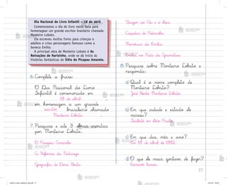 77
6. C¾¼plete a frase:
O ®ia Nacio½al do Liv’o
°nfantil é co¼emo’ado em
18 de ab’il ,
em ho¼enagem a um grande
escrito’ b’asileiro chamado
Mo½teiro Lo|˜to .
7. Pesquise e cite 3 o|’as escritas
po’ Mo½teiro Lo|˜to.
O Picapau Amarelo
A Refo’ma da Natureza
Gƒo†rafia de ®o½a −enta
²iagem ao Cñu e o ¬aci
C˜çadas de Pedrinho
Memó’ias da E¼ília
E¼ília no País da G’amática
8. Pesquise so|’e Mo½teiro Lo|˜to e
respo½da:
a) Qual é o no¼e co¼pleto de
Mo½teiro Lo|˜to?
J¾“é −ento Mo½teiro Lo|˜to.
b) E¼ que cidade e estado ele
nasceu?
±aub˜té, em ¬ão Paulo.
c) E¼ que dia, mês e ano?
Em 18 de ab’il de 1882.
d) O que ele mais go“tav˜ de fazer?
Escrever liv’o“.
Dia Nacional do Livro Infantil – 18 de abril
Comemoramos o dia do livro nesta data para
homenagear um grande escritor brasileiro chamado
Monteiro Lobato.
Ele escreveu muitos livros para crianças e
adultos e criou personagens famosos como a
boneca Emília.
A principal obra de Monteiro Lobato é As
Reinações de Narizinho, onde se dá início às
histórias fantásticas do Sítio do Picapau Amarelo.
me2013_miolo_cadfuturo_hg2.indb 77 14/12/12 18:38
 