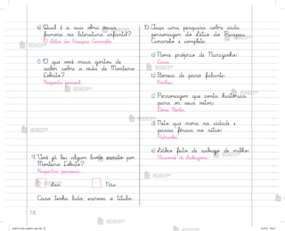 78
e) Qual é a sua o|’a mais
famo“a na literatura infantil?
O ¬ítio do Picapau Amarelo.
f) O que v¾}ê mais go“to§ de
sabƒr sobre a v‰da de Mo½teiro
Lo|˜to?
Respo“ta pesso˜l.
9. ²o}ê já leu algum liv’o escrito po’
Mo½teiro Lo|˜to?
Respo“tas pesso˜is.
Sim Não
C˜so tenha lido, escrev˜ o título.
10. ¯aça uma pesquisa sobre cada
perso½agem do ¬ítio do Picapau
Amarelo e co¼plete:
a) No¼e pró¿rio de Narizinho:
Lúcia.
b) −o½eca de pano falante:
E¼ília.
c) Perso½agem que co½ta histó’ias
para o“ seus neto“:
®o½a Benta.
d) Neto que mo’a na cidade e
passa férias no sítio:
Pedrinho.
e) ¬áb‰o feito de sab§go de milho:
²isco½de de ¬ab§go“a.
me2013_miolo_cadfuturo_hg2.indb 78 14/12/12 18:38
 