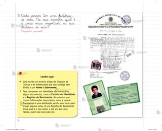 8
5. C˜da pesso˜ tem uma histó’ia
de v‰da. Na sua o¿inião, qual é
a co‰sa mais impo’tante na sua
histó’ia de v‰da?
Respo“ta pesso{l.
Lembre que:
• Está escrito no terceiro artigo do Estatuto da
Criança e do Adolescente que toda criança tem
direito a um Nome e Sobrenome.
• Para comprovar sua identidade são necessários
alguns documentos, como a Carteira de Identidade
e o Registro de Nascimento, documentos que
trazem informações importantes sobre a pessoa.
Documento é uma declaração escrita que serve para
provar alguma coisa. O seu Registro de Nascimento
prova qual é o seu nome, o dia em que você
nasceu, quem são seus pais etc.
me2013_miolo_cadfuturo_hg2.indb 8 14/12/12 18:36
 