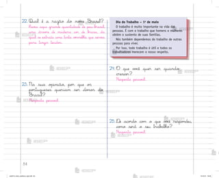 84
22. Qual é a razão do no¼e −rasil?
Hav‰a aqui grande quantidade de pau-b’asil,
uma árv¾’e de madeira co’ de b’asa, da
qual se extraía uma tinta vƒrmelha que serv‰a
para tingir tecido“.
23. Na sua o¿inião, po’ que o“
po’tugueses queriam ser do½o“ do
−rasil?
Resposta pesso˜l.
24. O que v¾}ê quer ser quando
crescer?
Resposta pesso˜l.
25. ®e aco’do co¼ o que v¾}ê respo½deu,
co¼o será o seu trab˜lho?
Resposta pesso˜l.
Dia do Trabalho – 1o
de maio
O trabalho é muito importante na vida das
pessoas. É com o trabalho que homens e mulheres
obtêm o sustento de suas famílias.
Nós também dependemos do trabalho de outras
pessoas para viver.
Por isso, todo trabalho é útil e todos os
trabalhadores merecem o nosso respeito.
me2013_miolo_cadfuturo_hg2.indb 84 14/12/12 18:38
 