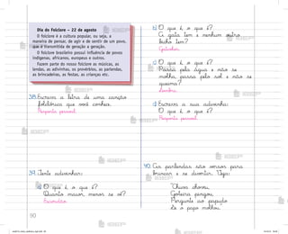 90
38.Escreva a letra de uma canção
foŒcló’ica que v¾}ê co½hece.
Respo“ta pesso˜l.
39. ±ente adiv‰nhar:
a) O que é, o que é?
Quanto maio’, meno“ se vò?
Escuridão.
b) O que é, o que é?
A gata tem e nenhum o§tro
b‰cho tem?
G˜tinho“.
c) O que é, o que é?
Passa pela água e não se
moŒha, passa pelo soŒ e não se
queima?
¬o¼b’a.
d) Escreva a sua adiv‰nha:
O que é, o que é?
Respo“ta pesso˜l.
40. As parlendas são vƒrso“ para
b’incar e se divƒrtir. ²eja:
C‡uv{ cho¥ƒu,
G¾”eira pingo§,
Pergunte ao papudo
¬e o papo moŒho§.
Dia do Folclore – 22 de agosto
O folclore é a cultura popular, ou seja, a
maneira de pensar, de agir e de sentir de um povo,
que é transmitida de geração a geração.
O folclore brasileiro possui influência de povos
indígenas, africanos, europeus e outros.
Fazem parte do nosso folclore as músicas, as
lendas, as adivinhas, os provérbios, as parlendas,
as brincadeiras, as festas, as crianças etc.
me2013_miolo_cadfuturo_hg2.indb 90 14/12/12 18:39
 