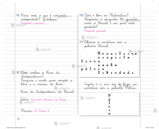 94
46. Para v¾}ê, o que é um país
independente? J§stifique.
Respo“tas pesso˜is.
47. ²o}ê co½hece o Hino da
°ndependência?
Pesquise e ano”e quem co¼pô“ a
letra e a música do hino.
Hino da °ndependência do −rasil
Letra: E¥˜risto ¯erreira da ²eiga
Música: D. Pedro I
49. «b“ervƒ o acró“tico co¼ a
palav’a −rasil.
48.²o}ê é b¾¼ em Matemática?
Respo½da à pergunta: Há quanto“
ano“ o −rasil é um país inde-
pendente?
Respo“ta pesso˜l.
Ago’a é a sua vƒz de fazer um
acró“tico co¼ a palav’a Pátria.
B r a s i l e i r o
r e s p e i t o
t e r r a
s o n h o
p á t r i a
l i b e r d a d e
P
á
t
r
i
a
me2013_miolo_cadfuturo_hg2.indb 94 14/12/12 18:39
 