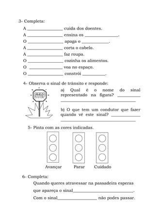 3- Completa:
  A _________________ cuida dos doentes.
  A _________________ ensina os ________________.
  O _________________ apaga o _____________.
  A _________________ corta o cabelo.
  A _________________ faz roupa.
  O _________________ cozinha os alimentos.
  O ________________ voa no espaço.
  O _________________ constrói ___________.

  4- Observa o sinal de trânsito e responde:
                     a) Qual é o nome do sinal
                     representado na figura? ___________
                     ____________________________________

                     b) O que tem um condutor que fazer
                     quando vê este sinal? ______________
                     ____________________________________
    5- Pinta com as cores indicadas.




               Avançar     Parar        Cuidado

 6- Completa:
       Quando queres atravessar na passadeira esperas
       que apareça o sinal_____________________________.
       Com o sinal___________________ não podes passar.
 
