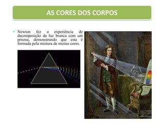 AS CORES DOS CORPOS
 Newton fez a experiência de
decomposição da luz branca com um
prisma, demonstrando que esta é
formada pela mistura de muitas cores.
 