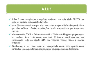  A luz é uma energia eletromagnética radiante com velocidade FINITA que
pode ser captada pelo sentido da visão.
 Isaac Newton acreditava que a luz era composta por minúsculas partículas e
que elas sofriam reflexões e refrações, sendo responsáveis por transportar
energia.
 Mas no século XVII o físico e matemático Christiaan Huygens propôs que a
luz também fosse vista como uma onda. E isso se confirmou com um
experimento feito no século XIX por Thomas Young, físico e médico
britânico.
 Atualmente, a luz pode tanto ser interpretada como onda quanto como
partícula e isso dependerá do meio no qual ela propaga ou do fenômeno.
A LUZ
 