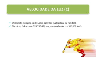  O símbolo c origina-se do Latim celeritas (velocidade ou rapidez).
 No vácuo é de exatos 299 792 458 m/s, arredondando: c = 300.000 km/s
VELOCIDADE DA LUZ (C)
 