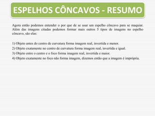 ESPELHOS CÔNCAVOS - RESUMO
Agora então podemos entender o por que de se usar um espelho côncavo para se maquiar.
Além das imagens citadas podemos formar mais outros 5 tipos de imagens no espelho
côncavo, são elas:
1) Objeto antes do centro de curvatura forma imagem real, invertida e menor.
2) Objeto exatamente no centro de curvatura forma imagem real, invertida e igual.
3) Objeto entre o centro e o foco forma imagem real, invertida e maior.
4) Objeto exatamente no foco não forma imagem, dizemos então que a imagem é imprópria.
 