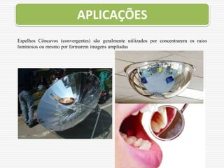 Espelhos Côncavos (convergentes) são geralmente utilizados por concentrarem os raios
luminosos ou mesmo por formarem imagens ampliadas
APLICAÇÕES
 