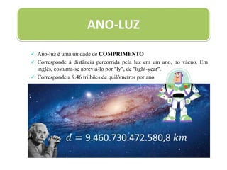 ANO-LUZ
 Ano-luz é uma unidade de COMPRIMENTO
 Corresponde à distância percorrida pela luz em um ano, no vácuo. Em
inglês, costuma-se abreviá-lo por "ly", de "light-year".
 Corresponde a 9,46 trilhões de quilômetros por ano.
 