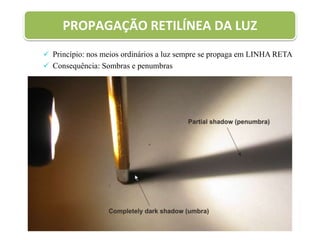 PROPAGAÇÃO RETILÍNEA DA LUZ
 Princípio: nos meios ordinários a luz sempre se propaga em LINHA RETA
 Consequência: Sombras e penumbras
 