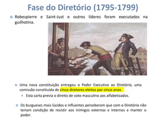 Fase do Diretório (1795-1799)
 Robespierre e Saint-Just e outros líderes foram executados na
guilhotina.
 Uma nova constituição entregou o Poder Executivo ao Diretório, uma
comissão constituída de cinco diretores eleitos por cinco anos.
 Esta carta previa o direito de voto masculino aos alfabetizados.
 Os burgueses mais lúcidos e influentes perceberam que com o Diretório não
teriam condição de resistir aos inimigos externos e internos e manter o
poder.
 