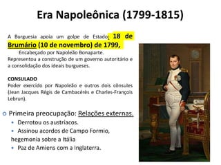 Era Napoleônica (1799-1815)
 Primeira preocupação: Relações externas.
 Derrotou os austríacos.
 Assinou acordos de Campo Formio,
hegemonia sobre a Itália
 Paz de Amiens com a Inglaterra.
A Burguesia apoia um golpe de Estado: 18 de
Brumário (10 de novembro) de 1799,
Encabeçado por Napoleão Bonaparte.
Representou a construção de um governo autoritário e
a consolidação dos ideais burgueses.
CONSULADO
Poder exercido por Napoleão e outros dois cônsules
(Jean Jacques Régis de Cambacérès e Charles-François
Lebrun).
 