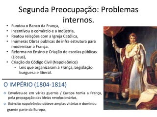 Segunda Preocupação: Problemas
internos.
O IMPÉRIO (1804-1814)
 Envolveu-se em várias guerras / Europa temia a França,
pela propagação das ideias revolucionárias.
 Exército napoleônico obteve amplas vitórias e dominou
grande parte da Europa.
• Fundou o Banco da França,
• Incentivou o comércio e a Indústria,
• Reatou relações com a Igreja Católica,
• Inúmeras Obras públicas de infra estrutura para
modernizar a França.
• Reforma no Ensino e Criação de escolas públicas
(Liceus),
• Criação do Código Civil (Napoleônico)
• Leis que organizaram a França, Legislação
burguesa e liberal.
 