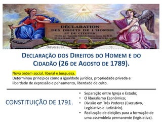 DECLARAÇÃO DOS DIREITOS DO HOMEM E DO
CIDADÃO (26 DE AGOSTO DE 1789).
CONSTITUIÇÃO DE 1791.
Nova ordem social, liberal e burguesa.
Determinou princípios como a igualdade jurídica, propriedade privada e
liberdade de expressão e pensamento, liberdade de culto.
• Separação entre Igreja e Estado;
• O liberalismo Econômico;
• Divisão em Três Poderes (Executivo,
Legislativo e Judiciário).
• Realização de eleições para a formação de
uma assembleia permanente (legislativa).
 
