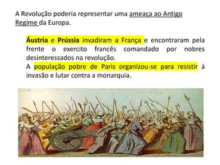 A Revolução poderia representar uma ameaça ao Antigo
Regime da Europa.
Áustria e Prússia invadiram a França e encontraram pela
frente o exercito francês comandado por nobres
desinteressados na revolução.
A população pobre de Paris organizou-se para resistir à
invasão e lutar contra a monarquia.
 