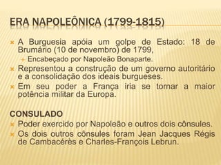 ERA NAPOLEÔNICA (1799-1815)
 A Burguesia apóia um golpe de Estado: 18 de
Brumário (10 de novembro) de 1799,
 Encabeçado por Napoleão Bonaparte.
 Representou a construção de um governo autoritário
e a consolidação dos ideais burgueses.
 Em seu poder a França iria se tornar a maior
potência militar da Europa.
CONSULADO
 Poder exercido por Napoleão e outros dois cônsules.
 Os dois outros cônsules foram Jean Jacques Régis
de Cambacérès e Charles-François Lebrun.
 