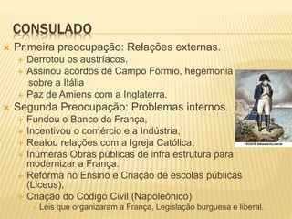 CONSULADO
 Primeira preocupação: Relações externas.
 Derrotou os austríacos.
 Assinou acordos de Campo Formio, hegemonia
sobre a Itália
 Paz de Amiens com a Inglaterra.
 Segunda Preocupação: Problemas internos.
 Fundou o Banco da França,
 Incentivou o comércio e a Indústria,
 Reatou relações com a Igreja Católica,
 Inúmeras Obras públicas de infra estrutura para
modernizar a França.
 Reforma no Ensino e Criação de escolas públicas
(Liceus),
 Criação do Código Civil (Napoleônico)
 Leis que organizaram a França, Legislação burguesa e liberal.
 