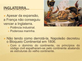 INGLATERRA...
 Apesar da expansão,
a França não conseguiu
vencer a Inglaterra.
 Potência industrial.
 Poderosa marinha.
 Não tendo como derrotá-la, Napoleão decretou
o Bloqueio Continental em 1806.
 Com o domínio do continente, os princípios do
código civil espalharam-se pelo continente abalando
as estruturas do velho continente.
 