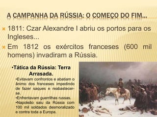 A CAMPANHA DA RÚSSIA: O COMEÇO DO FIM...
 1811: Czar Alexandre I abriu os portos para os
Ingleses...
 Em 1812 os exércitos franceses (600 mil
homens) invadiram a Rússia.
•Tática da Rússia: Terra
Arrasada.
•Evitavam confrontos e abatiam o
ânimo dos franceses impedindo
de fazer saques e reabastecer-
se.
•Enfrentavam guerrilhas russas.
•Napoleão saiu da Rússia com
100 mil soldados desmoralizado
e contra toda a Europa.
 