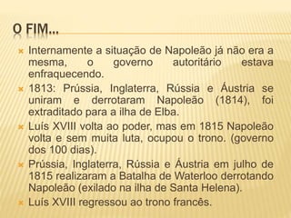 O FIM...
 Internamente a situação de Napoleão já não era a
mesma, o governo autoritário estava
enfraquecendo.
 1813: Prússia, Inglaterra, Rússia e Áustria se
uniram e derrotaram Napoleão (1814), foi
extraditado para a ilha de Elba.
 Luís XVIII volta ao poder, mas em 1815 Napoleão
volta e sem muita luta, ocupou o trono. (governo
dos 100 dias).
 Prússia, Inglaterra, Rússia e Áustria em julho de
1815 realizaram a Batalha de Waterloo derrotando
Napoleão (exilado na ilha de Santa Helena).
 Luís XVIII regressou ao trono francês.
 