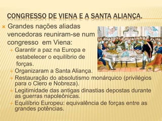 CONGRESSO DE VIENA E A SANTA ALIANÇA.
 Grandes nações aliadas
vencedoras reuniram-se num
congresso em Viena:
 Garantir a paz na Europa e
estabelecer o equilíbrio de
forças.
 Organizaram a Santa Aliança.
 Restauração do absolutismo monárquico (privilégios
para o Clero e Nobreza).
 Legitimidade das antigas dinastias depostas durante
as guerras napoleônicas.
 Equilíbrio Europeu: equivalência de forças entre as
grandes potências.
 