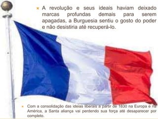  A revolução e seus ideais haviam deixado
marcas profundas demais para serem
apagadas, a Burguesia sentiu o gosto do poder
e não desistiria até recuperá-lo.
 Com a consolidação das ideias liberais a partir de 1830 na Europa e na
América, a Santa aliança vai perdendo sua força até desaparecer por
completo.
 